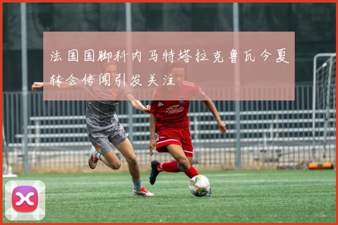 法国国脚科内马特塔拉克鲁瓦今夏转会传闻引发关注