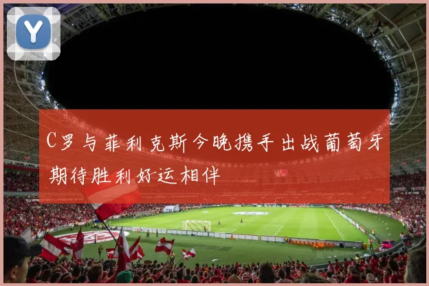 C罗与菲利克斯今晚携手出战葡萄牙期待胜利好运相伴