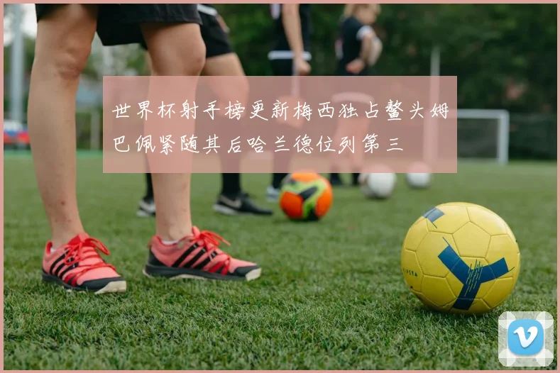 世界杯射手榜更新梅西独占鳌头姆巴佩紧随其后哈兰德位列第三