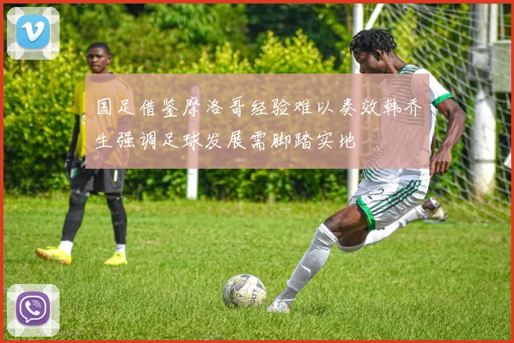 国足借鉴摩洛哥经验难以奏效韩乔生强调足球发展需脚踏实地