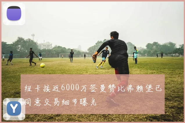 纽卡接近6000万签曼赞比弗赖堡已同意交易细节曝光