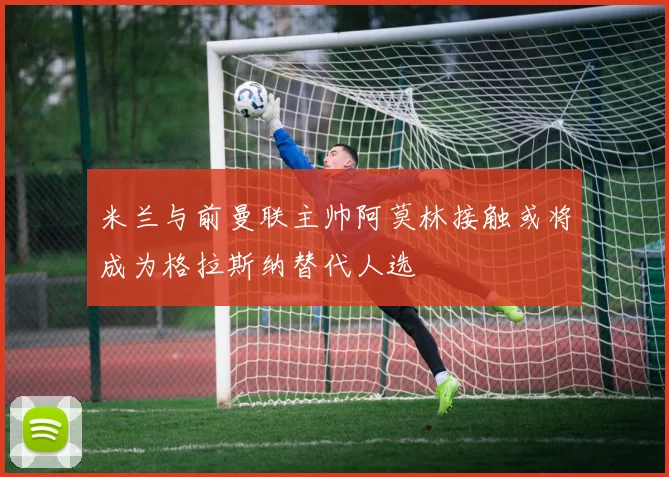 米兰与前曼联主帅阿莫林接触或将成为格拉斯纳替代人选