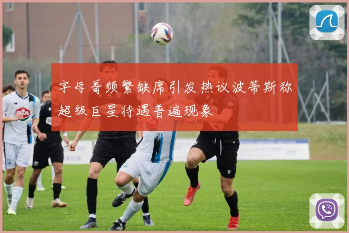 字母哥频繁缺席引发热议波蒂斯称超级巨星待遇普遍现象