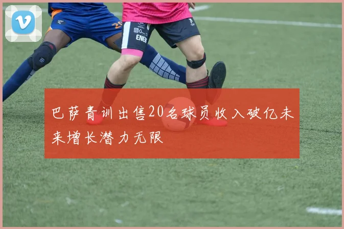 巴萨青训出售20名球员收入破亿未来增长潜力无限