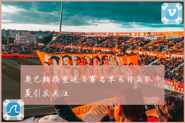 奥巴梅扬重返马赛名单或将离队今夏引发关注
