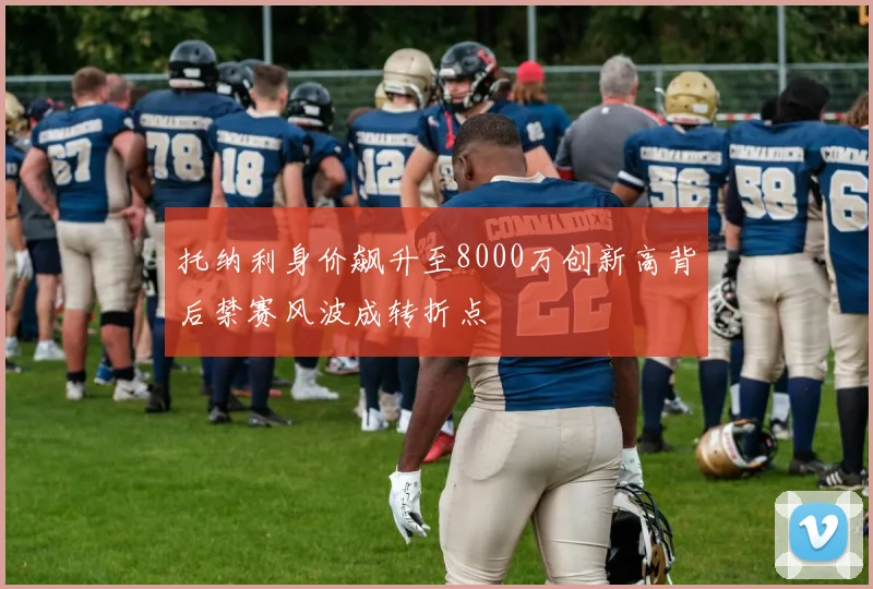 托纳利身价飙升至8000万创新高背后禁赛风波成转折点