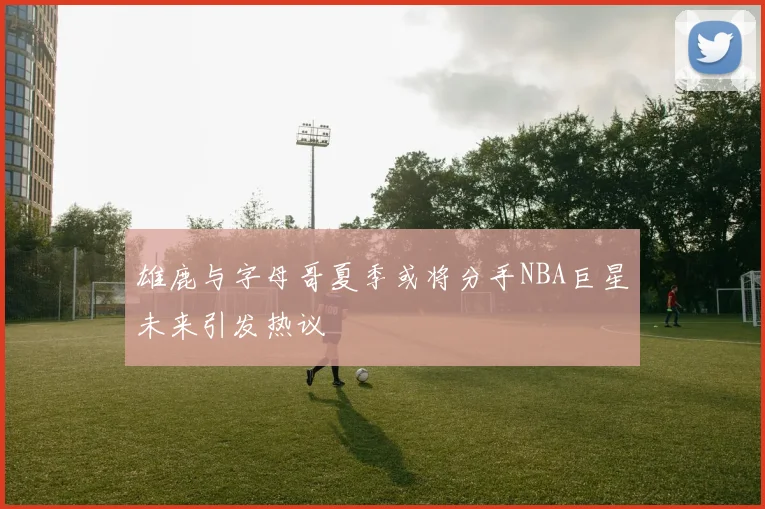 雄鹿与字母哥夏季或将分手NBA巨星未来引发热议