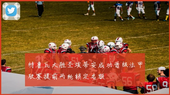 特鲁瓦大胜圣埃蒂安成功晋级法甲联赛提前两轮锁定名额