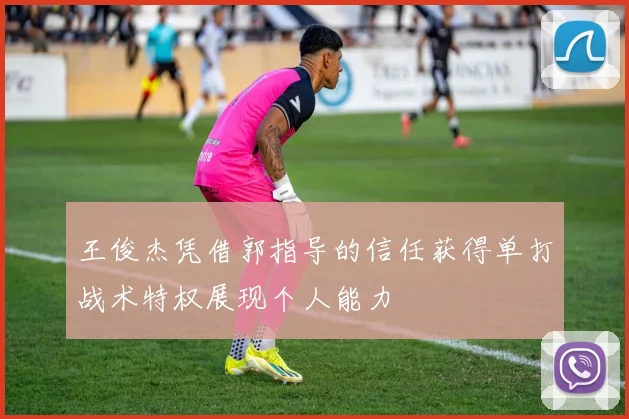 王俊杰凭借郭指导的信任获得单打战术特权展现个人能力