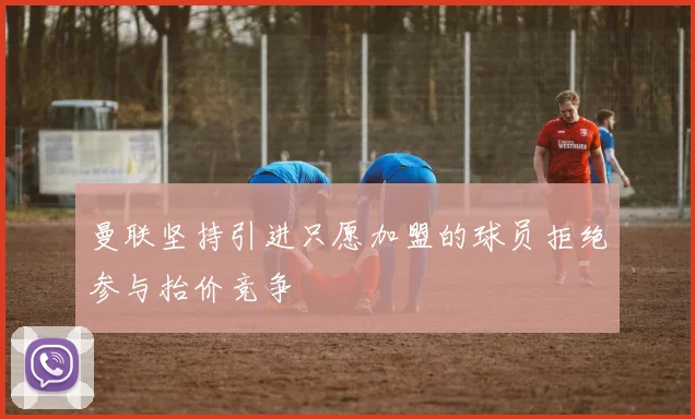 曼联坚持引进只愿加盟的球员拒绝参与抬价竞争
