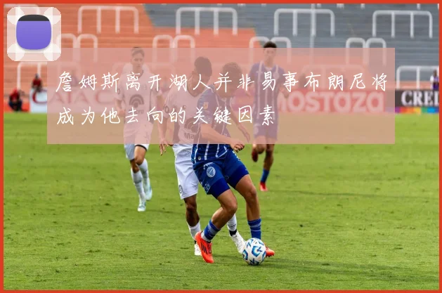 詹姆斯离开湖人并非易事布朗尼将成为他去向的关键因素