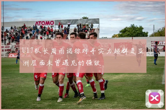 U17队长周雨诺称对手实力超群是亚洲层面未曾遇见的强敌