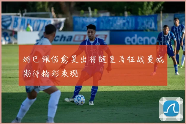 姆巴佩伤愈复出将随皇马征战曼城期待精彩表现