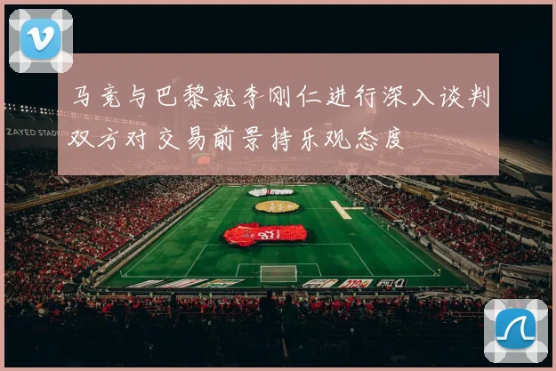 马竞与巴黎就李刚仁进行深入谈判双方对交易前景持乐观态度