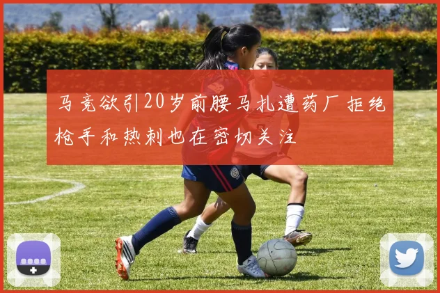 马竞欲引20岁前腰马扎遭药厂拒绝枪手和热刺也在密切关注