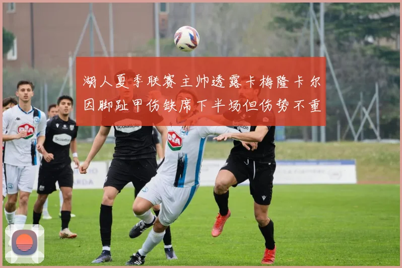 湖人夏季联赛主帅透露卡梅隆卡尔因脚趾甲伤缺席下半场但伤势不重