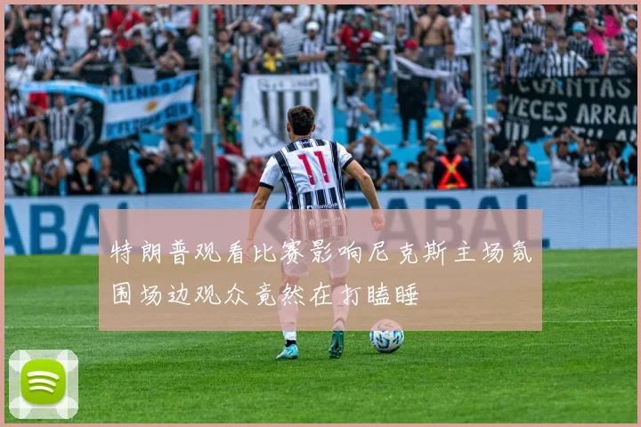 特朗普观看比赛影响尼克斯主场氛围场边观众竟然在打瞌睡