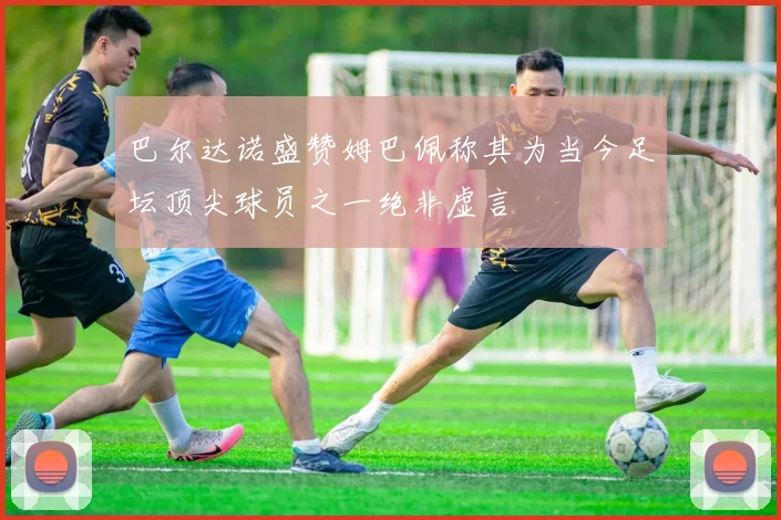 巴尔达诺盛赞姆巴佩称其为当今足坛顶尖球员之一绝非虚言