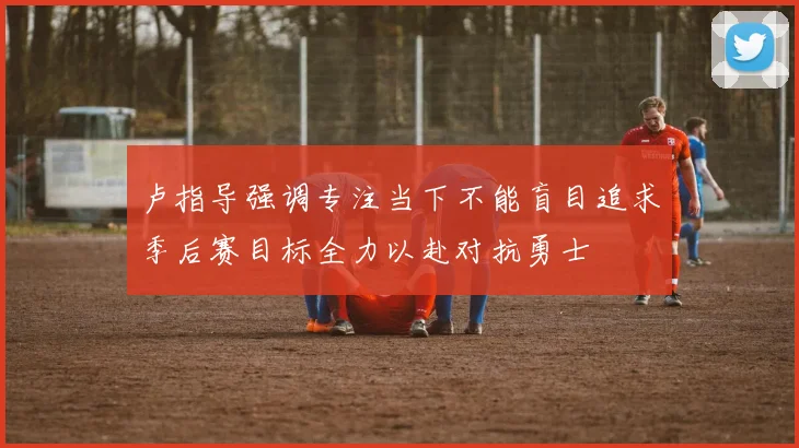 卢指导强调专注当下不能盲目追求季后赛目标全力以赴对抗勇士