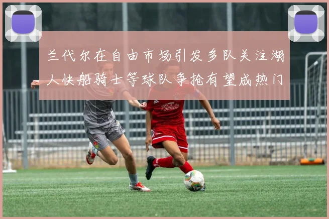 兰代尔在自由市场引发多队关注湖人快船骑士等球队争抢有望成热门球员