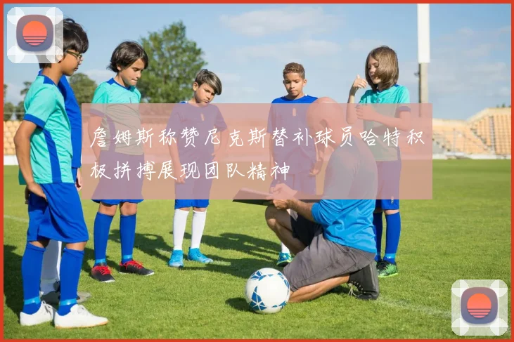 詹姆斯称赞尼克斯替补球员哈特积极拼搏展现团队精神