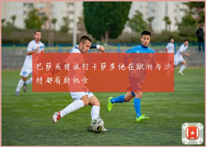 巴萨或将放行卡萨多他在欧洲与沙特都有新机会