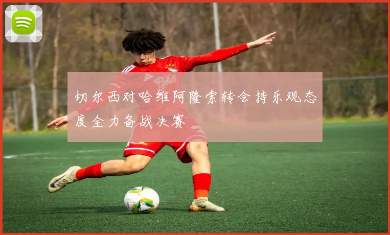 切尔西对哈维阿隆索转会持乐观态度全力备战决赛