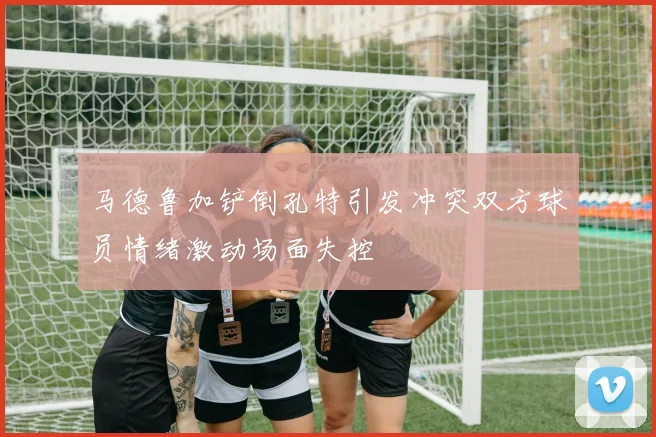 马德鲁加铲倒孔特引发冲突双方球员情绪激动场面失控
