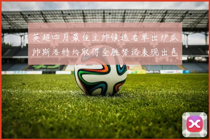 英超四月最佳主帅候选名单出炉瓜帅斯洛特均取得全胜努诺表现出色