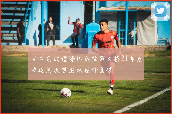五年前的遗憾终成往事大桥21年后重返总决赛成功逆转圆梦