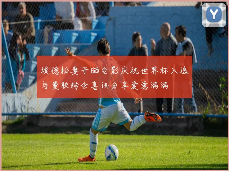 埃德松妻子晒合影庆祝世界杯入选与曼联转会喜讯分享爱意满满
